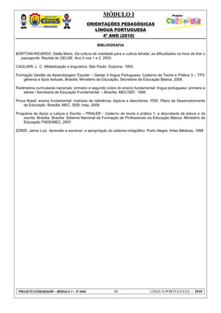 MÓDULO I
ORIENTAÇÕES PEDAGÓGICAS
LÍNGUA PORTUGUESA
4º ANO (2010)
PROJETO (CON)SEGUIR – MÓDULO 1 – 4º ANO 80 LÍNGUA PORTUGUESA - 2010
BIBLIOGRAFIA
BORTONI-RICARDO, Stella Maris. Da cultura de oralidade para a cultura letrada: as dificuldades na hora de tirar o
passaporte. Revista do GELNE. Ano 5 nos 1 e 2, 2003.
CAGLIARI, L. C. Alfabetização e linguística. São Paulo: Scipione, 1993.
Formação Gestão da Aprendizagem Escolar – Gestar II língua Portuguesa: Caderno de Teoria e Prática 3 – TP3:
gêneros e tipos textuais. Brasília: Ministério da Educação, Secretaria de Educação Básica, 2008.
Parâmetros curriculares nacionais: primeiro e segundo ciclos do ensino fundamental: língua portuguesa: primeira a
séries / Secretaria de Educação Fundamental. – Brasília: MEC/SEF, 1998.
Prova Brasil: ensino fundamental: matrizes de referência, tópicos e descritores. PDE: Plano de Desenvolvimento
da Educação. Brasília: MEC, SEB; Inep, 2008.
Programa de Apoio a Leitura e Escrita – PRALER - Caderno de teoria e prática 1: a descoberta da leitura e da
escrita. Brasília: Brasília: Sistema Nacional de Formação de Profissionais da Educação Básica. Ministério da
Educação FNDE/MEC, 2007.
ZORZI, Jaime Luiz. Aprender a escrever: a apropriação do sistema ortográfico. Porto Alegre: Artes Médicas, 1998
 
