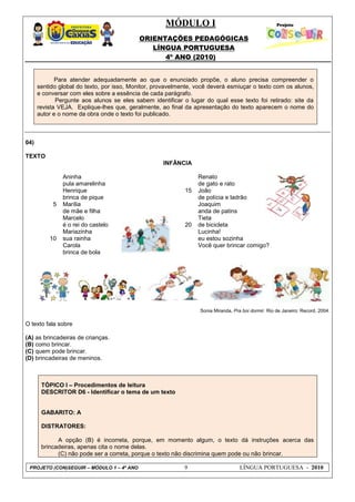 MÓDULO I
ORIENTAÇÕES PEDAGÓGICAS
LÍNGUA PORTUGUESA
4º ANO (2010)
PROJETO (CON)SEGUIR – MÓDULO 1 – 4º ANO 9 LÍNGUA PORTUGUESA - 2010
Para atender adequadamente ao que o enunciado propõe, o aluno precisa compreender o
sentido global do texto, por isso, Monitor, provavelmente, você deverá esmiuçar o texto com os alunos,
e conversar com eles sobre a essência de cada parágrafo.
Pergunte aos alunos se eles sabem identificar o lugar do qual esse texto foi retirado: site da
revista VEJA. Explique-lhes que, geralmente, ao final da apresentação do texto aparecem o nome do
autor e o nome da obra onde o texto foi publicado.
04)
TEXTO
INFÂNCIA
5
10
Aninha
pula amarelinha
Henrique
brinca de pique
Marília
de mãe e filha
Marcelo
é o rei do castelo
Mariazinha
sua rainha
Carola
brinca de bola
15
20
Renato
de gato e rato
João
de polícia e ladrão
Joaquim
anda de patins
Tieta
de bicicleta
Lucinha!
eu estou sozinha
Você quer brincar comigo?
Sonia Miranda, Pra boi dormir. Rio de Janeiro: Record, 2004.
O texto fala sobre
(A) as brincadeiras de crianças.
(B) como brincar.
(C) quem pode brincar.
(D) brincadeiras de meninos.
TÓPICO I – Procedimentos de leitura
DESCRITOR D6 - Identificar o tema de um texto
GABARITO: A
DISTRATORES:
A opção (B) é incorreta, porque, em momento algum, o texto dá instruções acerca das
brincadeiras, apenas cita o nome delas.
(C) não pode ser a correta, porque o texto não discrimina quem pode ou não brincar.
 
