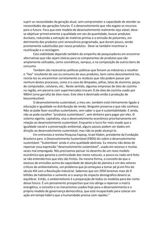 suprir as necessidades da geração atual, sem comprometer a capacidade de atender as
necessidades das gerações futuras. É o desenvolvimento que não esgota os recursos
para o futuro. Para que este modelo de desenvolvimento realmente seja viável, deve-
se objetivar primeiramente a qualidade em vez da quantidade, buscar produtos
duráveis, reduzindo a extração de matérias primas e a emissão de poluentes, em
detrimento dos produtos com senescência programada, que duram pouco, sendo
prontamente substituídos por novos produtos. Deve-se também incentivar a
reutilização e a reciclagem.
        Esta viabilidade depende também do empenho de pesquisadores em encontrar
alternativas que não sejam tóxicas para os componentes de produtos que são
amplamente utilizados, como cosméticos, xampus, e na composição de outros bens de
consumo.
        Também são necessárias políticas públicas que forcem as indústrias a recolher
o “lixo” resultante do uso ou consumo de seus produtos, bem como descontaminá-los,
recicla-los ou encaminhar corretamente os resíduos que não podem passar por
nenhum destes processos, como é o caso de lâmpadas, pilhas, latas de alumínio, peças
de computador, celulares, etc.. Neste sentido, algumas empresas de óleo de cozinha
na região, em parceria com supermercados trocam 2l de óleo de cozinha usado por
900ml (uma garrafa) de óleo novo. Este óleo é destinado então à produção de
biocombustível.
        O desenvolvimento sustentável, a meu ver, também está intimamente ligado à
educação e igualdade na distribuição de renda. Ninguém preserva o que não conhece.
Não se pode fazer escolhas sustentáveis, sem saber o que é sustentabilidade. E ainda,
não se pode escolher “produtos sustentáveis”, sem dinheiro para pagar por eles. O
sistema vigente, capitalista, visa o desenvolvimento econômico prioritariamente em
relação ao desenvolvimento sustentável. Enquanto o lucro for mais visado que a
igualdade social e a preservação ambiental, alguns passos podem ser dados em
direção ao desenvolvimento sustentável, mas não se pode alcançá-lo.
        Em entrevista à revista Pesquisa Fapesp, Israel Klabin, presidente da Fundação
Brasileira para o Desenvolvimento Sustentável (FBDS) diz sobre o desenvolvimento
sustentável: “Sustentável ainda é uma qualidade abstrata. Eu mesmo não deixo de
repensar essa expressão “desenvolvimento sustentável”, usada em excesso e muitas
vezes mal empregada. Nós precisamos pensar no desenho de um novo modelo
econômico que garanta a continuidade dos meios naturais, e pouco ou nada será feito
se não entendermos que eles são finitos. Da mesma forma, o conceito de que o
excesso de emissões acima da capacidade de absorção do planeta é um dos vetores
críticos do ambientalismo, um problema que já começava a tomar pé já em fins do
século XIX com a Revolução Industrial. Sabemos que em 2050 teremos mais de 9
bilhões de habitantes e somente aí o avanço do impacto demográfico deverá se
equilibrar. Então, o ambientalismo é a preparação de todos os modelos para dar conta
desse futuro. É um pensamento prospectivo que nos obriga a repensar a matriz
energética, o conceito e os mecanismos usados hoje para o desenvolvimento e o
próprio modelo de governança democrática, que está incapacitado para colocar em
ação em tempo hábil o que a humanidade precisa com rapidez.”
 