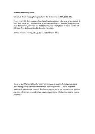 Referências Bibliográficas:

Götsch, E. Break-thropugh in agriculture. Rio de Janeiro: AS-PTA, 1995. 22p.

Peneireiro, F. M. Sistemas agroflorestais dirigidos pela sucessão natural: um estudo de
caso. Piracicada, SP. 1999. Dissertação apresentada à Escola Superior de Agricultura
“Luiz de Queiroz”, Universidade de São Paulo, para obtenção do título de Mestre em
Ciências, Área de Concentração: Ciências Florestais.

Revista Pesquisa Fapesp, 187, p. 10-15, setembro de 2011.




Conta-se que Mahatma Gandhi, ao ser perguntado se, depois da independência, a
Índia perseguiria o estilo de vida britânico, teria respondido: "...a Grã-Bretanha
precisou de metade dos recursos do planeta para alcançar sua prosperidade; quantos
planetas não seriam necessários para que um país como a Índia alcançasse o mesmo
patamar?"
 