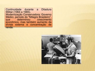 Continuidade durante a Ditadura Militar (1964 a 1985).Modernização Conservadora: Governo Médici, período do "Milagre Brasileiro", que determinou crescimento econômico, mas também aumento da dívida externa e concentração de renda. 