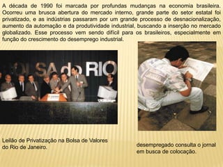 A década de 1990 foi marcada por profundas mudanças na economia brasileira. Ocorreu uma brusca abertura do mercado interno, grande parte do setor estatal foi privatizado, e as indústrias passaram por um grande processo de desnacionalização, aumento da automação e da produtividade industrial, buscando a inserção no mercado globalizado. Esse processo vem sendo difícil para os brasileiros, especialmente em função do crescimento do desemprego industrial.Leilão de Privatização na Bolsa de Valores do Rio de Janeiro.desempregado consulta o jornal em busca de colocação. 