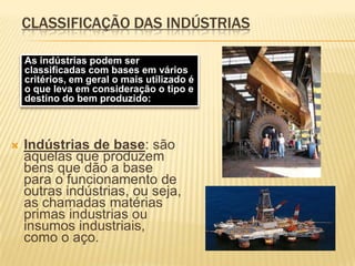 CLASSIFICAÇÃO DAS INDÚSTRIASAs indústrias podem ser classificadas com bases em vários critérios, em geral o mais utilizado é o que leva em consideração o tipo e destino do bem produzido:Indústrias de base: são aquelas que produzem bens que dão a base para o funcionamento de outras indústrias, ou seja, as chamadas matérias primas industrias ou insumos industriais, como o aço.