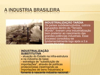 A industria brasileiraINDUSTRIALIZAÇÃO TARDIAOs países subdesenvolvidos, outrora agrupados dentro do "Terceiro Mundo", tiveram uma industrialização bem posterior ao nascimento das grandes potências industriais. Esse processo consolidou-se fundamentalmente logo após a 2.a Guerra Mundial.INDUSTRIALIZAÇÃO SUBSTITUTIVA- atuação do Estado na infra-estrutura e na indústria de base;- estratégia de "substituição de importações", através de políticas protecionistas (restringindo as importações de bens industriais) e fomento à nascente indústria nacional;