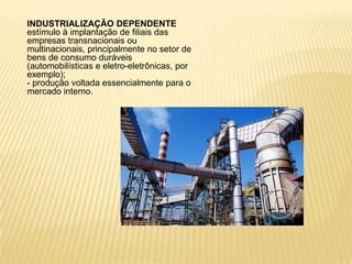 INDUSTRIALIZAÇÃO DEPENDENTEestímulo à implantação de filiais das empresas transnacionais ou multinacionais, principalmente no setor de bens de consumo duráveis (automobilísticas e eletro-eletrônicas, por exemplo);- produção voltada essencialmente para o mercado interno.