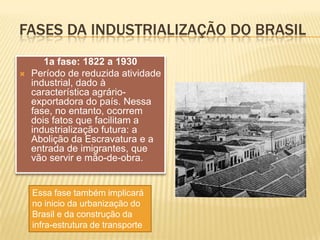 FASES DA INDUSTRIALIZAÇÃO DO BRASIL1a fase: 1822 a 1930Período de reduzida atividade industrial, dado à característica agrário-exportadora do país. Nessa fase, no entanto, ocorrem dois fatos que facilitam a industrialização futura: a Abolição da Escravatura e a entrada de imigrantes, que vão servir e mão-de-obra. Essa fase também implicará no inicio da urbanização do Brasil e da construção da infra-estrutura de transporte
