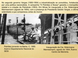 No segundo governo Vargas (1950-1954) a industrialização se consolidou, fortalecida por uma política nacionalista. A campanha "O Petróleo é Nosso" garantiu o monopólio estatal e a criação da Petrobrás (1953). Em Minas foi inaugurada a Cia. Siderúrgica Mannesmann (agosto de 1954), com a presença do Presidente Getúlio Vargas, a última solenidade a que compareceu antes de morrer.Petróleo jorrando na Bahia. C. 1950. Acervo Departamento Nacional do SESI Inauguração da Cia. Siderúrgica Mannesmann, agosto de 1954. Acervo Centro de Memória. 