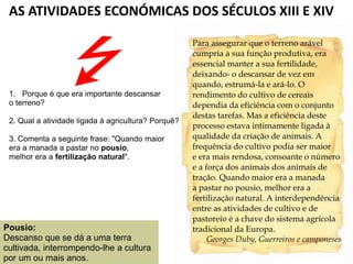 AS ATIVIDADES ECONÓMICAS DOS SÉCULOS XIII E XIV
Para assegurar que o terreno arável
cumpria a sua função produtiva, era
essencial manter a sua fertilidade,
deixando- o descansar de vez em
quando, estrumá-la e ará-lo. O
rendimento do cultivo de cereais
dependia da eficiência com o conjunto
destas tarefas. Mas a eficiência deste
processo estava intimamente ligada à
qualidade da criação de animais. A
frequência do cultivo podia ser maior
e era mais rendosa, consoante o número
e a força dos animais dos animais de
tração. Quando maior era a manada
a pastar no pousio, melhor era a
fertilização natural. A interdependência
entre as atividades de cultivo e de
pastoreio é a chave do sistema agrícola
tradicional da Europa.
Georges Duby, Guerreiros e camponeses
1. Porque é que era importante descansar
o terreno?
2. Qual a atividade ligada à agricultura? Porquê?
3. Comenta a seguinte frase: "Quando maior
era a manada a pastar no pousio,
melhor era a fertilização natural".
Pousio:
Descanso que se dá a uma terra
cultivada, interrompendo-lhe a cultura
por um ou mais anos.
 