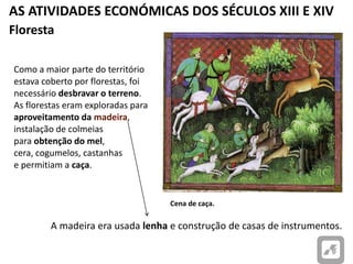 AS ATIVIDADES ECONÓMICAS DOS SÉCULOS XIII E XIV
Cena de caça.
Floresta
Como a maior parte do território
estava coberto por florestas, foi
necessário desbravar o terreno.
As florestas eram exploradas para
aproveitamento da madeira,
instalação de colmeias
para obtenção do mel,
cera, cogumelos, castanhas
e permitiam a caça.
A madeira era usada lenha e construção de casas de instrumentos.
 