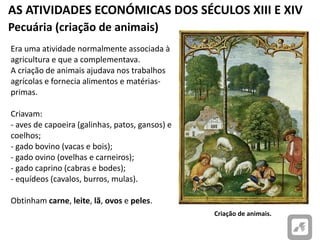 AS ATIVIDADES ECONÓMICAS DOS SÉCULOS XIII E XIV
Criação de animais.
Pecuária (criação de animais)
Era uma atividade normalmente associada à
agricultura e que a complementava.
A criação de animais ajudava nos trabalhos
agrícolas e fornecia alimentos e matérias-
primas.
Criavam:
- aves de capoeira (galinhas, patos, gansos) e
coelhos;
- gado bovino (vacas e bois);
- gado ovino (ovelhas e carneiros);
- gado caprino (cabras e bodes);
- equídeos (cavalos, burros, mulas).
Obtinham carne, leite, lã, ovos e peles.
 