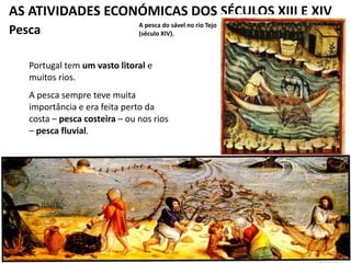 AS ATIVIDADES ECONÓMICAS DOS SÉCULOS XIII E XIV
A pesca do sável no rio Tejo
(século XIV).Pesca
Portugal tem um vasto litoral e
muitos rios.
A pesca sempre teve muita
importância e era feita perto da
costa – pesca costeira – ou nos rios
– pesca fluvial.
 