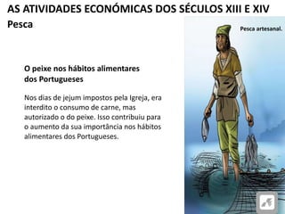 AS ATIVIDADES ECONÓMICAS DOS SÉCULOS XIII E XIV
Pesca
O peixe nos hábitos alimentares
dos Portugueses
Nos dias de jejum impostos pela Igreja, era
interdito o consumo de carne, mas
autorizado o do peixe. Isso contribuiu para
o aumento da sua importância nos hábitos
alimentares dos Portugueses.
Pesca artesanal.
 