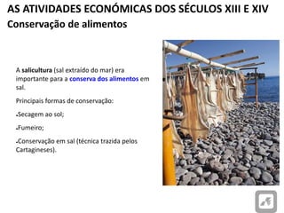 AS ATIVIDADES ECONÓMICAS DOS SÉCULOS XIII E XIV
Conservação de alimentos
A salicultura (sal extraído do mar) era
importante para a conserva dos alimentos em
sal.
Principais formas de conservação:
●Secagem ao sol;
●Fumeiro;
●Conservação em sal (técnica trazida pelos
Cartagineses).
Peixe seco ao sol.
 