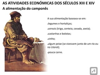 AS ATIVIDADES ECONÓMICAS DOS SÉCULOS XIII E XIV
A alimentação do camponês
A sua alimentação baseava-se em:
●legumes e hortaliças;
●cereais (trigo, centeio, cevada, aveia);
●castanhas e bolotas;
●vinho;
●algum peixe (se vivessem junto de um rio ou
no Litoral);
●pouca carne.
 