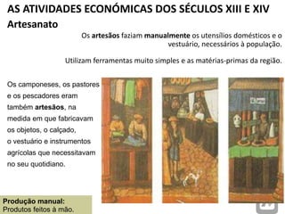 AS ATIVIDADES ECONÓMICAS DOS SÉCULOS XIII E XIV
Artesanato
Os camponeses, os pastores
e os pescadores eram
também artesãos, na
medida em que fabricavam
os objetos, o calçado,
o vestuário e instrumentos
agrícolas que necessitavam
no seu quotidiano.
Os artesãos faziam manualmente os utensílios domésticos e o
vestuário, necessários à população.
Utilizam ferramentas muito simples e as matérias-primas da região.
Produção manual:
Produtos feitos à mão.
 
