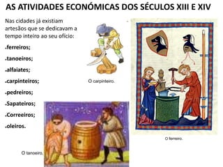 AS ATIVIDADES ECONÓMICAS DOS SÉCULOS XIII E XIV
O ferreiro.
O tanoeiro.
Nas cidades já existiam
artesãos que se dedicavam a
tempo inteiro ao seu ofício:
●ferreiros;
●tanoeiros;
●alfaiates;
●carpinteiros;
●pedreiros;
●Sapateiros;
●Correeiros;
●oleiros.
O carpinteiro.
 