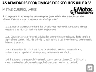 AS ATIVIDADES ECONÓMICAS DOS SÉCULOS XIII E XIV
1. Compreender as relações entre as principais atividades económicas dos
séculos XIII e XIV e os recursos naturais disponíveis
1.1. Salientar a vulnerabilidade das populações medievais face às condições
naturais e às técnicas rudimentares disponíveis.
1.2. Caracterizar as principais atividades económicas medievais, destacando a
agricultura como atividade principal, bem como o desenvolvimento do comércio
interno e externo.
1.3. Caracterizar as principais rotas de comércio externo no século XIII,
salientando o papel dos portos portugueses nesse comércio.
1.4. Relacionar o desenvolvimento do comércio nos séculos XII e XIII com o
crescimento das cidades e da população urbana no mesmo período.
METAS CURRICULARES
 