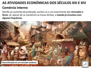 AS ATIVIDADES ECONÓMICAS DOS SÉCULOS XIII E XIV
Comércio interno
Devido ao aumento da produção, assistiu-se a um crescimento dos mercados e
feiras. Aí, apesar de se manterem as trocas diretas, a moeda já circulava com
alguma frequência.
Reconstituição de um mercado medieval.
 