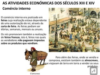 AS ATIVIDADES ECONÓMICAS DOS SÉCULOS XIII E XIV
O almocreve.
O comércio interno era praticado em
feiras cuja realização estava dependente
de uma autorização do rei, através da
carta de feira. As feiras podiam ser
diárias, semanais, mensais ou anuais.
Os reis promoviam também a realização
de feiras francas, isto é, feiras nas quais
os vendedores não pagavam impostos
sobre os produtos que vendiam.
Comércio interno
Para além das feiras, onde se vendia e
comprava, existiam também os almocreves,
que viajavam de terra em terra a vender os seus
produtos.
 
