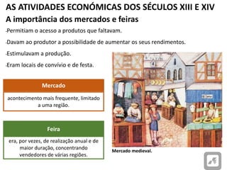 AS ATIVIDADES ECONÓMICAS DOS SÉCULOS XIII E XIV
Mercado medieval.
A importância dos mercados e feiras
•Permitiam o acesso a produtos que faltavam.
•Davam ao produtor a possibilidade de aumentar os seus rendimentos.
•Estimulavam a produção.
•Eram locais de convívio e de festa.
acontecimento mais frequente, limitado
a uma região.
Mercado
era, por vezes, de realização anual e de
maior duração, concentrando
vendedores de várias regiões.
Feira
 