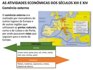 AS ATIVIDADES ECONÓMICAS DOS SÉCULOS XIII E XIV
Comércio externo
O comércio externo era
realizado por mercadores de
outros lugares da Europa e
de outras regiões que
utilizavam os portos naturais,
como o de Lisboa e do Porto,
por onde passavam rotas que
seguiam para o norte da
Europa.
Têxteis, madeiras, especiarias, metais,
objetos de adorno
Comprava
Frutos secos, peixe seco, sal, vinho, azeite,
mel, cera, cortiça, peles
Vendia
PORTUGAL
 