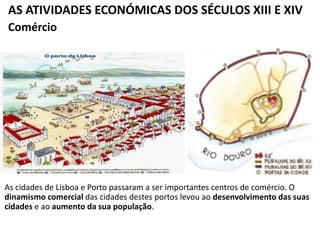 AS ATIVIDADES ECONÓMICAS DOS SÉCULOS XIII E XIV
As cidades de Lisboa e Porto passaram a ser importantes centros de comércio. O
dinamismo comercial das cidades destes portos levou ao desenvolvimento das suas
cidades e ao aumento da sua população.
Comércio
 