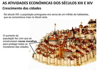 AS ATIVIDADES ECONÓMICAS DOS SÉCULOS XIII E XIV
No século XIII, a população portuguesa era cerca de um milhão de habitantes,
que se concentrava mais no litoral norte.
Crescimento das cidades
O aumento da
população fez com que se
construíssem novas muralhas
para proteger todos os
moradores das cidades.
 