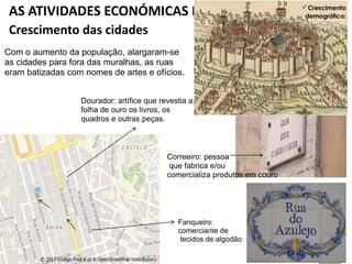 AS ATIVIDADES ECONÓMICAS DOS SÉCULOS XIII E XIV
Crescimento das cidades
Com o aumento da população, alargaram-se
as cidades para fora das muralhas, as ruas
eram batizadas com nomes de artes e ofícios.
Fanqueiro:
comerciante de
tecidos de algodão
Dourador: artífice que revestia a
folha de ouro os livros, os
quadros e outras peças.
Correeiro: pessoa
que fabrica e/ou
comercializa produtos em couro
 