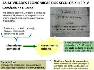 AS ATIVIDADES ECONÓMICAS DOS SÉCULOS XIII E XIV
Comércio na Guarda
Carta de foral:
Documento escrito real que autorizava
uma localidade a tornar-se um Concelho.
Os cereais (centeio), o gado, o queijo da
serra e a lã, sempre foram produtos da
maior importância e peso na economia
nesta zona.
dinamismo
comercial
crescimento
urbano
Pastorícia, comércio de queijo,
cereais, fibras de lá,
cobertores de papa
Objetivo: a fixação de população, o
reconhecimento de vários privilégios e
liberdades aos centros urbanizados e
dinâmicos em comércio e artesanato.
A feira anual da Guarda foi
instituída por D. Afonso III,
por carta de feira de 25 de
março de 1255 (séc. XIII).
 
