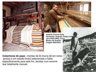 AS ATIVIDADES ECONÓMICAS DOS SÉCULOS XIII E XIV
António Correia (Foto
Hermínios, Guarda), Pastor com
cão [1930-1940]. Col.
Museu da Guarda.
Imagem MatrizPix.
Cobertores de papa - mantas de lã churra (lã em rama,
grossa e em estado bruto) selecionada e fiada
especificamente para este fim, tecidas num enorme
tear totalmente manual.
 