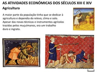 AS ATIVIDADES ECONÓMICAS DOS SÉCULOS XIII E XIV
Agricultura
A maior parte da população tinha que se dedicar à
agricultura e dependia do relevo, clima e solo.
Apesar das novas técnicas e instrumentos agrícolas
trazidas pelos muçulmanos, era um trabalho
duro e ingrato.
 