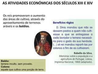 AS ATIVIDADES ECONÓMICAS DOS SÉCULOS XIII E XIV
Os reis promoveram o aumento
das áreas de cultivo, através do
aproveitamento de terrenos
aráveis e os baldios.
Baldio:
terreno inculto, sem proveito.
Colono:
aquele que cultiva uma porção de terra.
 