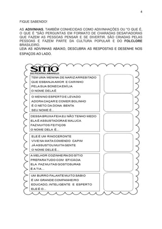 4
FIQUE SABENDO!
AS ​ADIVINHAS​, TAMBÉM CONHECIDAS COMO ADIVINHAÇÕES OU "O QUE É,
O QUE É "SÃO PERGUNTAS EM FORMATO DE CHARADAS DESAFIADORAS
QUE FAZEM AS PESSOAS PENSAR E SE DIVERTIR. SÃO CRIADAS PELAS
PESSOAS E FAZEM PARTE DA CULTURA POPULAR E DO ​FOLCLORE
BRASILEIRO.
LEIA AS ADIVINHAS ABAIXO, DESCUBRA AS RESPOSTAS E DESENHE NOS
ESPAÇOS AO LADO.
 