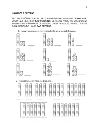6
UNIDADES E DEZENAS
SE TEMOS NÚMEROS COM UM (1) ALGARISMO O CHAMAMOS DE ​UNIDADE​,
LOGO 1,2,3,4,5,6,7,8,9,0 ​SÃO UNIDADES​. SE TEMOS NÚMEROS COM DOIS (2)
ALGARISMOS CHAMAMOS DE DEZENA, LOGO 10,20,34,56,78,89,90... TODOS
OS NÚMEROS DE 10 A 99 ​SÃO DEZENAS​.
 