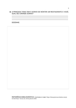 3
2) A PRINCESA TIANA TEM O SONHO DE MONTAR UM RESTAURANTE E VOCÊ,
QUAL SEU GRANDE SONHO?
__________________________________________________________________
__________________________________________________________________
__________________________________________________________________
DESENHE:
REFERÊNCIA BIBLIOGRÁFICA: A princesa e o sapo <https://disneyprincesas.fandom.com/pt-
br/wiki/Tiana> Acesso em: 20 de junho de 2020.
 