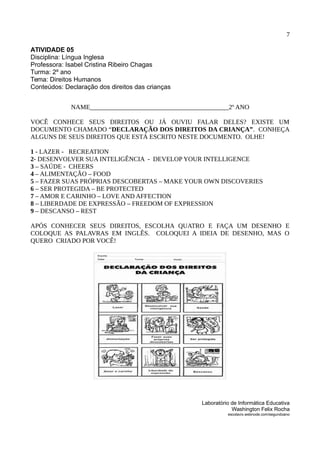 7
ATIVIDADE 05
Disciplina: Língua Inglesa
Professora: Isabel Cristina Ribeiro Chagas
Turma: 2º ano
Tema: Direitos Humanos
Conteúdos: Declaração dos direitos das crianças
NAME___________________________________________2º ANO
VOCÊ CONHECE SEUS DIREITOS OU JÁ OUVIU FALAR DELES? EXISTE UM
DOCUMENTO CHAMADO “DECLARAÇÃO DOS DIREITOS DA CRIANÇA”. CONHEÇA
ALGUNS DE SEUS DIREITOS QUE ESTÁ ESCRITO NESTE DOCUMENTO. OLHE!
1 - LAZER - RECREATION
2- DESENVOLVER SUA INTELIGÊNCIA - DEVELOP YOUR INTELLIGENCE
3 – SAÚDE - CHEERS
4 – ALIMENTAÇÃO – FOOD
5 – FAZER SUAS PRÓPRIAS DESCOBERTAS – MAKE YOUR OWN DISCOVERIES
6 – SER PROTEGIDA – BE PROTECTED
7 – AMOR E CARINHO – LOVE AND AFFECTION
8 – LIBERDADE DE EXPRESSÃO – FREEDOM OF EXPRESSION
9 – DESCANSO – REST
APÓS CONHECER SEUS DIREITOS, ESCOLHA QUATRO E FAÇA UM DESENHO E
COLOQUE AS PALAVRAS EM INGLÊS. COLOQUEI A IDEIA DE DESENHO, MAS O
QUERO CRIADO POR VOCÊ!
Laboratório de Informática Educativa
Washington Felix Rocha
escolavix.webnode.com/segundoano
 