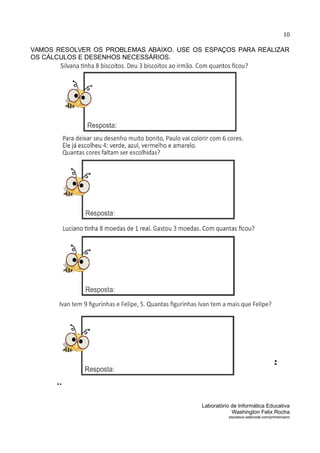 10
VAMOS RESOLVER OS PROBLEMAS ABAIXO. USE OS ESPAÇOS PARA REALIZAR
OS CÁLCULOS E DESENHOS NECESSÁRIOS.
Laboratório de Informática Educativa
Washington Felix Rocha
escolavix.webnode.com/primeiroano
 