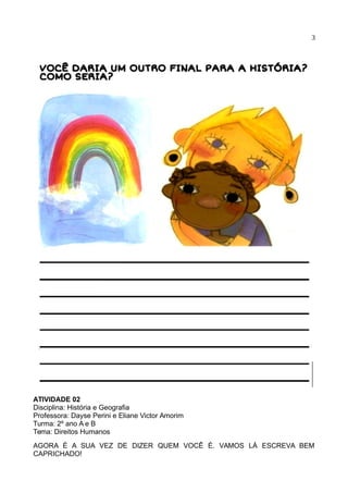 3
ATIVIDADE 02
Disciplina: História e Geografia
Professora: Dayse Perini e Eliane Victor Amorim
Turma: 2º ano A e B
Tema: Direitos Humanos
AGORA É A SUA VEZ DE DIZER QUEM VOCÊ É. VAMOS LÁ ESCREVA BEM
CAPRICHADO!
 