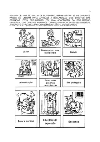 5
NO ANO DE 1989, NO DIA 20 DE NOVEMBRO, REPRESENTANTES DE DIVERSOS
PAÍSES SE UNIRAM PARA APROVAR A DECLARAÇÃO DOS DIREITOS DAS
CRIANÇAS. ESTA DECLARAÇÃO FOI UMA ADAPTAÇÃO DA DECLARAÇÃO
UNIVERSAL DOS DIREITOS HUMANOS. CONHEÇA UM POUCO DESSES DIREITOS,
APROVEITE E FAÇA UMA PINTURA BEM BONITA PARA OS DESENHOS.
 