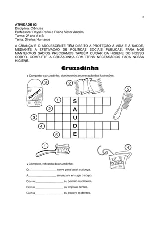 8
ATIVIDADE 03
Disciplina: Ciências
Professora: Dayse Perini e Eliane Victor Amorim
Turma: 2º ano A e B
Tema: Direitos Humanos
A CRIANÇA E O ADOLESCENTE TÊM DIREITO A PROTEÇÃO À VIDA E À SAÚDE,
MEDIANTE A EFETIVAÇÃO DE POLÍTICAS SOCIAIS PÚBLICAS. PARA NOS
MANTERMOS SADIOS PRECISAMOS TAMBÉM CUIDAR DA HIGIENE DO NOSSO
CORPO. COMPLETE A CRUZADINHA COM ITENS NECESSÁRIOS PARA NOSSA
HIGIENE.
 