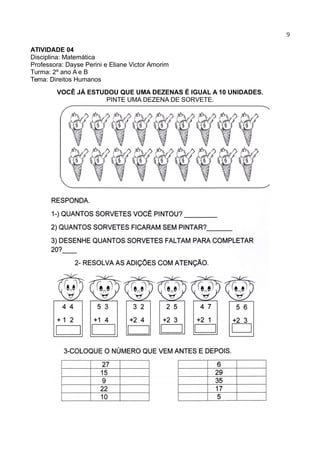 9
ATIVIDADE 04
Disciplina: Matemática
Professora: Dayse Perini e Eliane Victor Amorim
Turma: 2º ano A e B
Tema: Direitos Humanos
VOCÊ JÁ ESTUDOU QUE UMA DEZENAS É IGUAL A 10 UNIDADES.
PINTE UMA DEZENA DE SORVETE.
 
