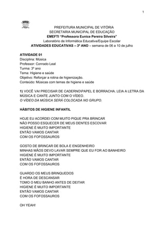 1
PREFEITURA MUNICIPAL DE VITÓRIA
SECRETARIA MUNICIPAL DE EDUCAÇÃO
EMEFTI “Professora Eunice Pereira Silveira”
Laboratório de Informática Educativa/Equipe Escolar
ATIVIDADES EDUCATIVAS – 3º ANO​ – semana de 06 a 10 de julho
ATIVIDADE 01
Disciplina: Música
Professor: Conrado Leal
Turma: 3º ano
Tema: Higiene e saúde
Objetivo: Reforçar a rotina de higienização.
Conteúdo: Músicas com temas de higiene e saúde
1) ​VOCÊ VAI PRECISAR DE CADERNOPAPEL E BORRACHA. LEIA A LETRA DA
MÚSICA E CANTE JUNTO COM O VÍDEO.
O VÍDEO DA MÚSICA SERÁ COLOCADA NO GRUPO.
HÁBITOS DE HIGIENE INFANTIL
HOJE EU ACORDEI COM MUITO PIQUE PRA BRINCAR
NÃO POSSO ESQUECER DE MEUS DENTES ESCOVAR
HIGIENE É MUITO IMPORTANTE
ENTÃO VAMOS CANTAR
COM OS FOFOSSAUROS
GOSTO DE BRINCAR DE BOLA E ENGENHEIRO
MINHAS MÃOS DEVO LAVAR SEMPRE QUE EU FOR AO BANHEIRO
HIGIENE É MUITO IMPORTANTE
ENTÃO VAMOS CANTAR
COM OS FOFOSSAUROS
GUARDO OS MEUS BRINQUEDOS
É HORA DE DESCANSAR
TOMO O MEU BANHO ANTES DE DEITAR
HIGIENE É MUITO IMPORTANTE
ENTÃO VAMOS CANTAR
COM OS FOFOSSAUROS
OH YEAH!
 