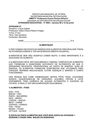 1
PREFEITURA MUNICIPAL DE VITÓRIA
SECRETARIA MUNICIPAL DE EDUCAÇÃO
EMEFTI “Professora Eunice Pereira Silveira”
Laboratório de Informática Educativa/Equipe Escolar
ATIVIDADES EDUCATIVAS – 3º ANO – semana 08 a 12 de junho
ATIVIDADE 01
Disciplina: Língua Inglesa
Professora: Isabel Cristina Ribeiro Chagas
Turma: 3º ano
Tema: Vida Saudável
Conteúdos: Alimentos
NAME_____________________________________________ 3º A
ALIMENTAÇÃO
O SER HUMANO NECESSITA DA ENERGIA DOS ALIMENTOS PARA REALIZAR TODAS
AS ATIVIDADES DIÁRIAS E TER UM DESENVOLVIMENTO SAUDÁVEL.
ALIMENTAR-SE BEM NÃO SIGNIFICA COMER MUITO. O MAIS IMPORTANTE É A
QUALIDADE DO ALIMENTO.
A ALIMENTAÇÃO DEVE SER EQUILIBRADA E VARIADA, COMPOSTA DE ALIMENTOS
QUE FORNEÇAM A QUANTIDADE SUFICIENTE DE NUTRIENTES DE QUE O
ORGANISMO NECESSITA, PROPORCIONAL AO GASTO DE ENERGIA. ALÉM DE
ENERGIA, OS ALIMENTOS FORNECEM SUBSTÂNCIAS QUE UTILIZAMOS PARA
CRESCER, REPARAR MACHUCADOS, EVITAR DOENÇAS E MANTER O CORPO
FUNCIONANDO.
UMA PESSOA QUE COME HAMBURGUER, BATATA FRITA, PIZZA, CACHORRO
QUENTE, ESQUECENDO-SE DE VERDURAS, LEGUMES, FRUTAS E LEITE
CERTAMENTE TERÁ CARÊNCIA DE ALGUNS NUTRIENTES E EXCESSO DE
OUTROS. O IDEAL É TER UMA ALIMENTAÇÃO EQUILIBRADA.
1) ALIMENTOS – FOOD
EGG – OVO
BREAD – PÂO
PASTA – MACARRÂO
RICE – ARROZ
CHEESE – QUEIJO
MEAT – CARNE
CHICKEN – FRANGO
FISH – PEIXE
BEANS – FEIJÃO
LETTUCE – ALFACE
2) ESCOLHA CINCO ALIMENTOS QUE VOCÊ MAIS GOSTA DA ATIVIDADE 1
DESENHE E PASSE PARA INGLÊS OS DESENHOS:
 