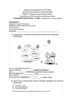 PREFEITURA MUNICIPAL DE VITÓRIA
SECRETARIA MUNICIPAL DE EDUCAÇÃO
EMEFTI “Professora Eunice Pereira Silveira”
Laboratório de Informática Educativa/Equipe Escolar
ATIVIDADES EDUCATIVAS – 3º ANO –​ semana de 17 a 21 de agosto
ATIVIDADE 01
Disciplina: Língua Portuguesa
Professora: Neuza Alves de Lima Terra
Turma: 3º ano
Tema: Meio Ambiente
Estudante: _________________________________________________
1) COMPLETE A HISTÓRIA DO GATINHO COM AS PALAVRAS EM
DESTAQUE:
ZULU É UM GATINHO MUITO ____________________
ELE VIU MUITAS ______________ AMARELAS VOANDO
ZULU _______________ ATRÁS DELAS PARA PEGAR A MAIOR
MAS A BORBOLETA _____________ BEM ____________!
ZULU FICOU _______________________ .
ZULU VOLTOU CANSADO E _____________ A TARDE TODA.
2) QUE TÍTULO VOCÊ DARIA A ESTA HISTÓRIA: MARQUE UM X NA SUA
RESPOSTA
 