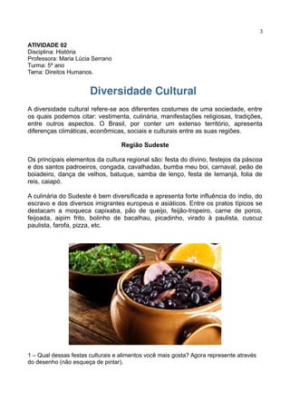 3
ATIVIDADE 02
Disciplina: História
Professora: Maria Lúcia Serrano
Turma: 5º ano
Tema: Direitos Humanos.
Diversidade Cultural
A diversidade cultural refere-se aos diferentes costumes de uma sociedade, entre
os quais podemos citar: vestimenta, culinária, manifestações religiosas, tradições,
entre outros aspectos. O Brasil, por conter um extenso território, apresenta
diferenças climáticas, econômicas, sociais e culturais entre as suas regiões.
Região Sudeste
Os principais elementos da cultura regional são: festa do divino, festejos da páscoa
e dos santos padroeiros, congada, cavalhadas, bumba meu boi, carnaval, peão de
boiadeiro, dança de velhos, batuque, samba de lenço, festa de Iemanjá, folia de
reis, caiapó.
A culinária do Sudeste é bem diversificada e apresenta forte influência do índio, do
escravo e dos diversos imigrantes europeus e asiáticos. Entre os pratos típicos se
destacam a moqueca capixaba, pão de queijo, feijão-tropeiro, carne de porco,
feijoada, aipim frito, bolinho de bacalhau, picadinho, virado à paulista, cuscuz
paulista, farofa, pizza, etc.
1 – Qual dessas festas culturais e alimentos você mais gosta? Agora represente através
do desenho (não esqueça de pintar).
 