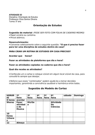 4
ATIVIDADE 03
Disciplina: Orientação de Estudos
Professora: Eliza Santos Oliveira
Turma: 5º ano
Orientação de Estudos
Sugestão de material: (PODE SER FEITO COM FOLHA DE CADERNO MESMO)
Papel cenário ou cartolina.
Pincel atômico.
Desenvolvimento:
Converse coletivamente sobre a seguinte questão: “O que é preciso fazer
para ter uma disciplina de estudos dentro de casa?
PARA CRIAR UM ROTINA DE ESTUDOS EM CASA PRECISO?
Acordar que horas?
Fazer as atividades da plataforma que dia e hora?
Fazer as atividades copiadas no caderno que dia e hora?
Qual dia recebo as atividades?
Confecção um o cartaz e coloque visível em algum local visível da casa, para
consultá-lo sempre que desejar.
Reforce que esses “combinados” podem ajudá-los a tomar decisões
importantes, garantindo a convivência saudável e harmônica entre todos.
Sugestão de Modelo de Cartaz
HORÁR
IO
2ª
feira
3ª
feira
4ª
feira
5ª
feira
6ª
feira
sábado Domingo
8 horas acordar
9horas Fazer
atividad
e de
Musica
His/Ge
o
Atividade
De
Ciências
10
horas
11hora
s
12 Almoço
 
