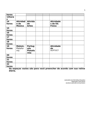 5
horas
13hora
s
14
horas
Atividad
e de
Música
Ativida
de
Artes
Atividade
s de Ed.
Física
15
horas
16
horas
17
horas
18
horas
19
horas
Matem.
Platafor
ma
Portug
uês
Platafo
rma
Atividade
de
OE/PT/ECT
20
horas
21
horas
22
horas
Os espaços vazios são para você preencher de acordo com sua rotina
diária.
Laboratório de Informática Educativa
Washington Felix Rocha
escolavix.webnode.com/quintoano
 