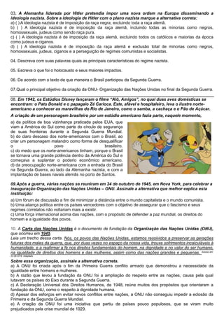 03. A Alemanha liderada por Hitler pretendia impor uma nova ordem na Europa disseminando a
ideologia nazista. Sobre a ideologia de Hitler com o plano nazista marque a alternativa correta:
a) ( ) A ideologia nazista é de imposição da raça negra, excluindo toda a raça alemã.
b) ( ) A ideologia nazista é de imposição da raça alemã, incluindo todas as minorias como negros,
homossexuais, judeus como sendo raça pura.
c) ( ) A ideologia nazista é de imposição da raça alemã, excluindo todos os católicos e maiorias da época
como judeus e ciganos.
d) ( ) A ideologia nazista é de imposição da raça alemã e exclusão total de minorias como negros,
homossexuais, judeus, ciganos e a perseguição de regimes comunistas e socialistas.
04. Descreva com suas palavras quais as principais características do regime nazista.
05. Escreva o que foi o holocausto e seus maiores impactos.
06. De acordo com o texto de que maneira o Brasil participou da Segunda Guerra.
07.Qual o principal objetivo da criação da ONU- Organização das Nações Unidas no final da Segunda Guerra.
08. Em 1942, os Estúdios Disney lançaram o filme “Alô, Amigos”, no qual duas aves domésticas se
encontram: o Pato Donald e o papagaio Zé Carioca. Este, afável e hospitaleiro, leva o ilustre norte-
americano a conhecer as maravilhas do Rio de Janeiro, como o samba, a cachaça e o Pão de Açúcar.
A criação de um personagem brasileiro por um estúdio americano fazia parte, naquele momento,
a) da política de boa vizinhança praticada pelos EUA, que
viam a América do Sul como parte do círculo de segurança
de suas fronteiras durante a Segunda Guerra Mundial.
b) do claro descaso dos norte-americanos com o Brasil, ao
criar um personagem malandro como forma de desqualificar
o povo brasileiro.
c) do medo que os norte-americanos tinham, porque o Brasil
se tornava uma grande potência dentro da América do Sul e
começava a suplantar o poderio econômico americano.
d) da preocupação norte-americana com a entrada do Brasil
na Segunda Guerra, ao lado da Alemanha nazista, e com a
implantação de bases navais alemãs no porto de Santos.
09.Após a guerra, várias nações se reuniram em 24 de outubro de 1945, em Nova York, para celebrar a
inauguração Organização das Nações Unidas – ONU. Assinale a alternativa que melhor explica esta
instituição:
a) Um fórum de discussão a fim de minimizar a distância entre o mundo capitalista e o mundo comunista.
b) Uma aliança política entre os países vencedores com o objetivo de assegurar que o fascismo e seus
regimes correlatos não voltariam mais a existir.
c) Uma força internacional acima das nações, com o propósito de defender a paz mundial, os direitos do
homem e a igualdade dos povos.
10. A Carta das Nações Unidas é o documento de fundação da Organização das Nações Unidas (ONU),
que ocorreu em 1945.
Leia um trecho dessa carta. Nós, os povos das Nações Unidas, estamos resolvidos a preservar as gerações
futuras dos males da guerra, que, por duas vezes no espaço da nossa vida, trouxe sofrimentos incalculáveis à
humanidade, e a reafirmar a fé nos direitos fundamentais do homem, na dignidade e no valor do ser humano,
na igualdade de direitos dos homens e das mulheres, assim como das nações grandes e pequenas. Acesso em:
23.08.2016. Adaptado.
Sobre essa organização, assinale a alternativa correta.
a) A ONU foi criada após o fim da Primeira Guerra conflito armado que demonstrou a necessidade da
igualdade entre homens e mulheres.
b) A razão que levou à fundação da ONU foi a ampliação do respeito entre as nações, causa pela qual
lutavam os países do Eixo durante a Segunda Guerra.
c) A Declaração Universal dos Direitos Humanos, de 1948, reúne muitos dos propósitos que orientaram a
fundação da ONU, como o respeito à dignidade humana.
d) Apesar dos esforços em evitar novos conflitos entre nações, a ONU não conseguiu impedir a eclosão da
Primeira e da Segunda Guerra Mundial.
e) A criação da ONU foi uma iniciativa que partiu de países pouco populosos, que se viram muito
prejudicados pela crise mundial de 1929.
 