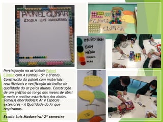 Escola Luís Madureira/ 2º semestre
Fotografia
Fotografia
Tema(s) abordado(s): Ar e Espaços
exteriores – A Qualidade do Ar que
respiramos.
Participação na atividade Painel
Climar com 4 turmas - 5º e 8ºanos.
Construção do painel com materiais
reutilizáveis e verificação do índice de
qualidade do ar pelos alunos. Construção
de um gráfico ao longo dos meses de abril
e maio e análise estatística dos dados.
 