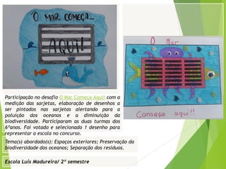 Escola Luís Madureira/ 2º semestre
Fotografia
Tema(s) abordado(s): Espaços exteriores; Preservação da
biodiversidade dos oceanos; Separação dos resíduos.
Fotografia da atividade/ da folha de registo/ do
trabalho realizado/ entre outros
Participação no desafio O Mar Começa Aqui! com a
medição das sarjetas, elaboração de desenhos a
ser pintados nas sarjetas alertando para a
poluição dos oceanos e a diminuição da
biodiversidade. Participaram as duas turmas dos
6ºanos. Foi votado e selecionado 1 desenho para
representar a escola no concurso.
 